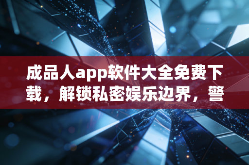 成品人app软件大全免费下载，解锁私密娱乐边界，警惕灰色地带的隐形陷阱