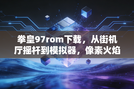 拳皇97rom下载，从街机厅摇杆到模拟器，像素火焰里的青春回响