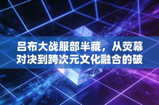 吕布大战服部半藏，从荧幕对决到跨次元文化融合的破局之路