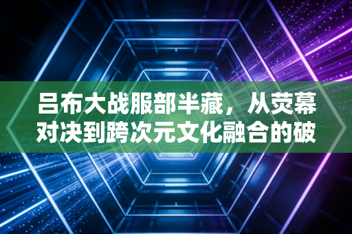 吕布大战服部半藏，从荧幕对决到跨次元文化融合的破局之路