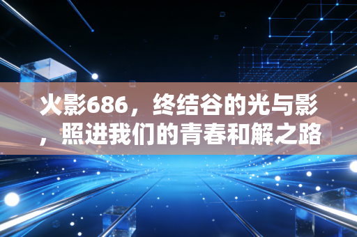 火影686，终结谷的光与影，照进我们的青春和解之路