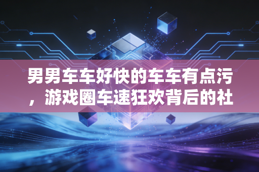 男男车车好快的车车有点污，游戏圈车速狂欢背后的社交密码