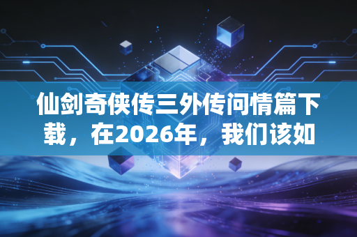 仙剑奇侠传三外传问情篇下载，在2026年，我们该如何重拾那份仙侠情怀