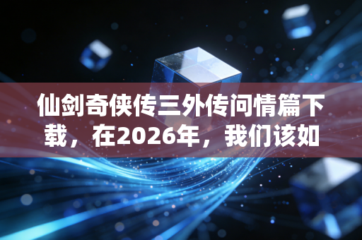 仙剑奇侠传三外传问情篇下载，在2026年，我们该如何重拾那份仙侠情怀