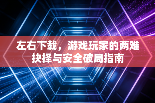 左右下载，游戏玩家的两难抉择与安全破局指南