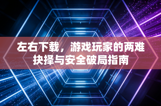 左右下载，游戏玩家的两难抉择与安全破局指南