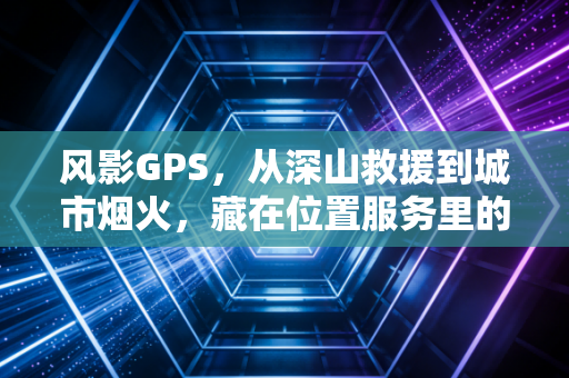 风影GPS，从深山救援到城市烟火，藏在位置服务里的科技温情