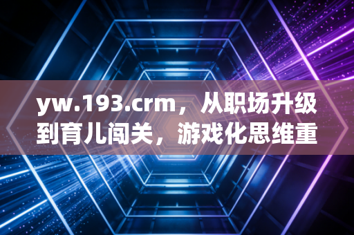 yw.193.crm，从职场升级到育儿闯关，游戏化思维重构当代生活的底层逻辑