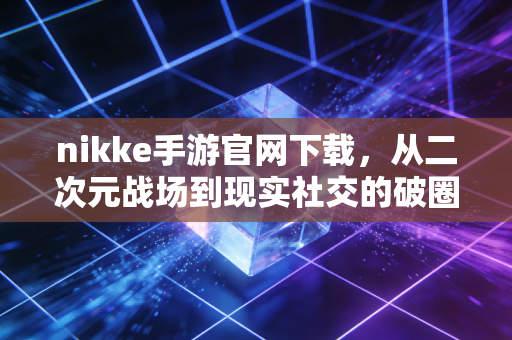 nikke手游官网下载，从二次元战场到现实社交的破圈之旅