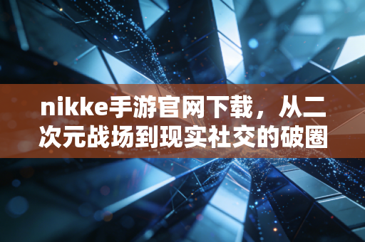 nikke手游官网下载，从二次元战场到现实社交的破圈之旅