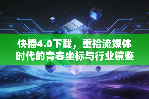 快播4.0下载，重拾流媒体时代的青春坐标与行业镜鉴