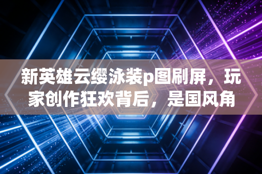新英雄云缨泳装p图刷屏，玩家创作狂欢背后，是国风角色的破圈热爱