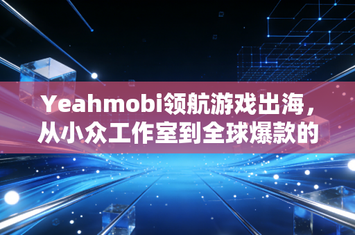 Yeahmobi领航游戏出海，从小众工作室到全球爆款的破局之路