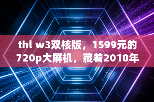 thl w3双核版，1599元的720p大屏机，藏着2010年代初千元机的性价比荣光