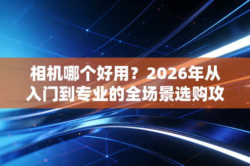 相机哪个好用？2026年从入门到专业的全场景选购攻略