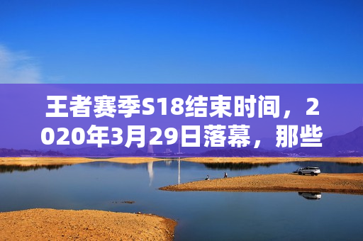 王者赛季S18结束时间，2020年3月29日落幕，那些藏在赛季末的青春记忆