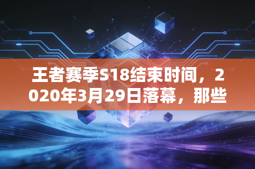 王者赛季S18结束时间，2020年3月29日落幕，那些藏在赛季末的青春记忆