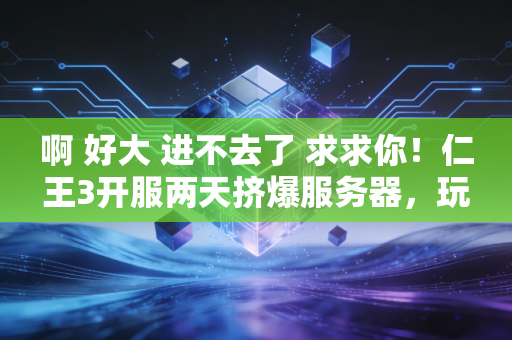 啊 好大 进不去了 求求你！仁王3开服两天挤爆服务器，玩家在排队中解锁新魂系体验