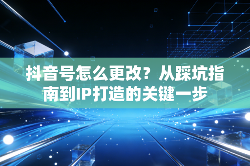 抖音号怎么更改？从踩坑指南到IP打造的关键一步