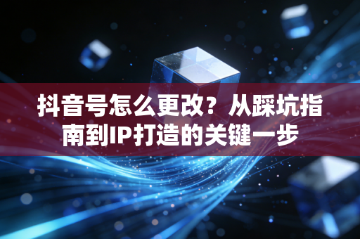 抖音号怎么更改？从踩坑指南到IP打造的关键一步