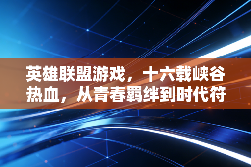英雄联盟游戏，十六载峡谷热血，从青春羁绊到时代符号
