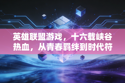 英雄联盟游戏，十六载峡谷热血，从青春羁绊到时代符号