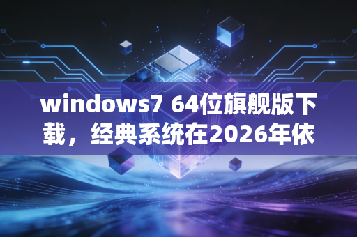 windows7 64位旗舰版下载，经典系统在2026年依然活跃的真相
