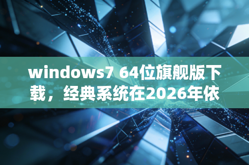 windows7 64位旗舰版下载，经典系统在2026年依然活跃的真相
