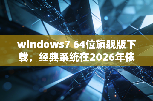 windows7 64位旗舰版下载，经典系统在2026年依然活跃的真相
