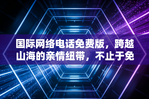 国际网络电话免费版，跨越山海的亲情纽带，不止于免费