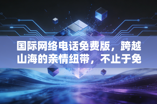 国际网络电话免费版，跨越山海的亲情纽带，不止于免费