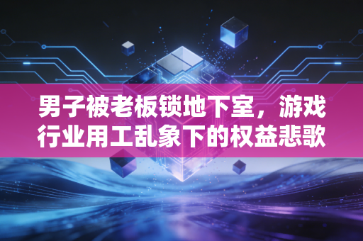 男子被老板锁地下室，游戏行业用工乱象下的权益悲歌与人性反思