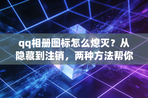 qq相册图标怎么熄灭？从隐藏到注销，两种方法帮你掌控社交隐私