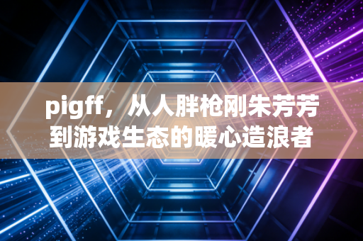 pigff，从人胖枪刚朱芳芳到游戏生态的暖心造浪者