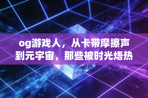 og游戏人，从卡带摩擦声到元宇宙，那些被时光焐热的热爱