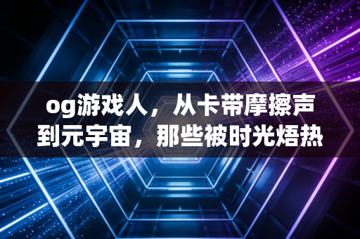 og游戏人，从卡带摩擦声到元宇宙，那些被时光焐热的热爱