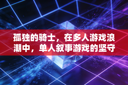 孤独的骑士，在多人游戏浪潮中，单人叙事游戏的坚守与治愈力量