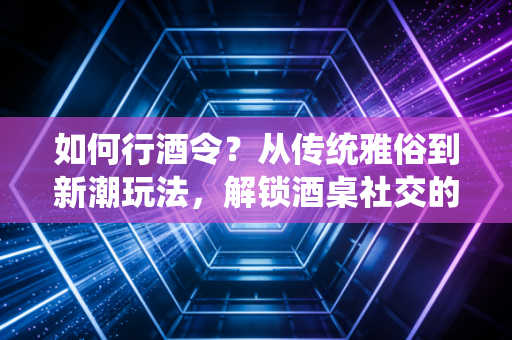 如何行酒令？从传统雅俗到新潮玩法，解锁酒桌社交的打开方式