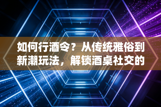 如何行酒令？从传统雅俗到新潮玩法，解锁酒桌社交的打开方式