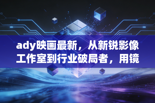 ady映画最新，从新锐影像工作室到行业破局者，用镜头重构叙事边界