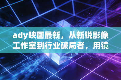 ady映画最新，从新锐影像工作室到行业破局者，用镜头重构叙事边界