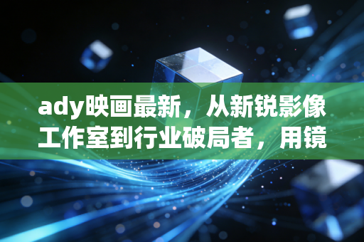 ady映画最新，从新锐影像工作室到行业破局者，用镜头重构叙事边界