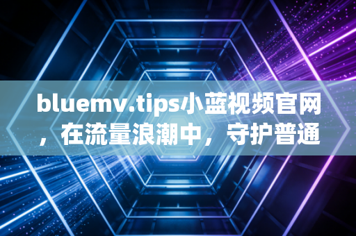 bluemv.tips小蓝视频官网，在流量浪潮中，守护普通人的真实表达与烟火温度