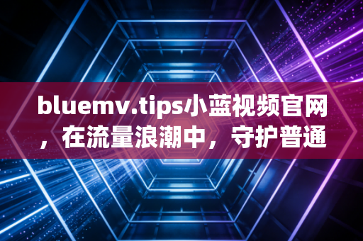 bluemv.tips小蓝视频官网，在流量浪潮中，守护普通人的真实表达与烟火温度
