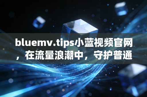bluemv.tips小蓝视频官网，在流量浪潮中，守护普通人的真实表达与烟火温度