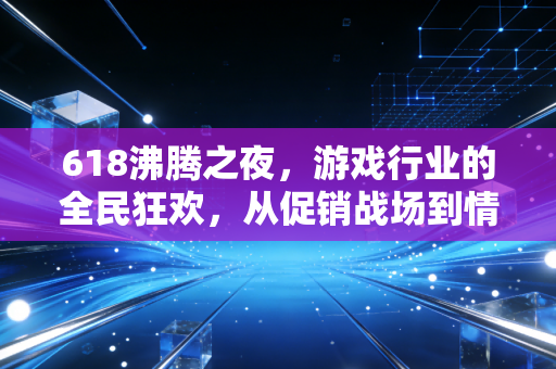 618沸腾之夜，游戏行业的全民狂欢，从促销战场到情感共鸣场