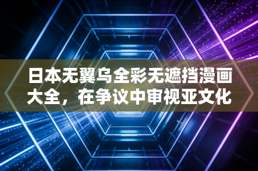 日本无翼乌全彩无遮挡漫画大全，在争议中审视亚文化的双面性