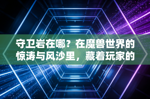守卫岩在哪？在魔兽世界的惊涛与风沙里，藏着玩家的青春坐标