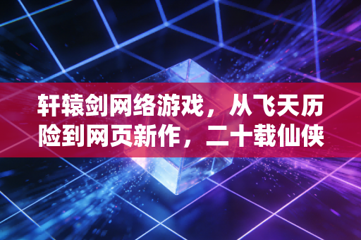 轩辕剑网络游戏，从飞天历险到网页新作，二十载仙侠梦为何从未褪色？
