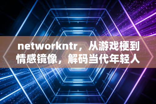 networkntr，从游戏梗到情感镜像，解码当代年轻人的隐秘心理